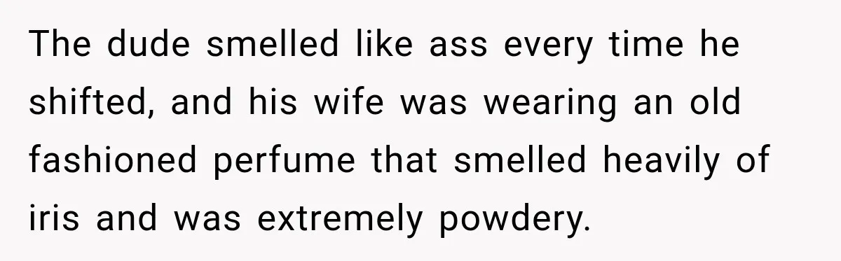 The dude smelled like ass every time he shifted, and his wife was wearing an old fashioned perfume that smelled heavily of iris and was extremely powdery.