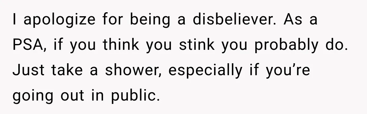 I apologize for being a disbeliever. As a PSA, if you think you stink you probably do. Just take a shower, especially if you’re going out in public.