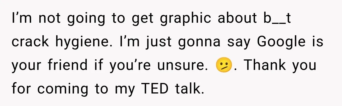 I’m not going to get graphic about b__t crack hygiene. I’m just gonna say Google is your friend if you’re unsure. 🫤. Thank you for coming to my TED talk.