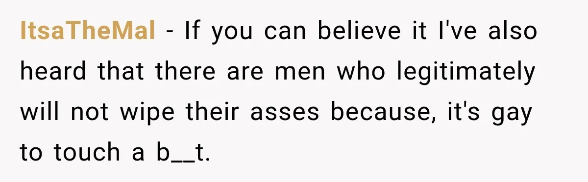 ItsaTheMal − If you can believe it I've also heard that there are men who legitimately will not wipe their asses because, it's gay to touch a b__t.