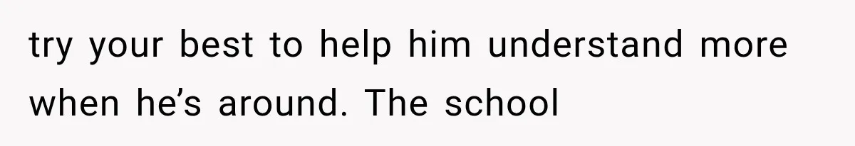 try your best to help him understand more when he’s around. The school