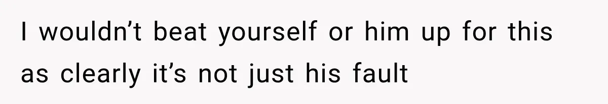 I wouldn’t beat yourself or him up for this as clearly it’s not just his fault
