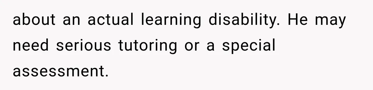 about an actual learning disability. He may need serious tutoring or a special assessment.
