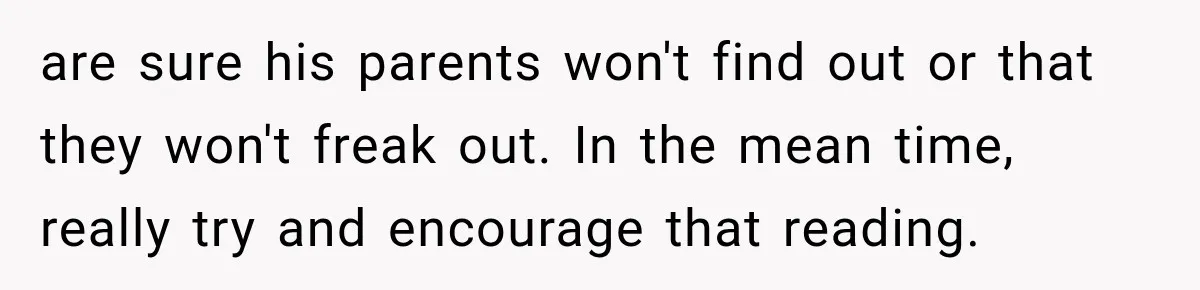 are sure his parents won't find out or that they won't freak out. In the mean time, really try and encourage that reading.