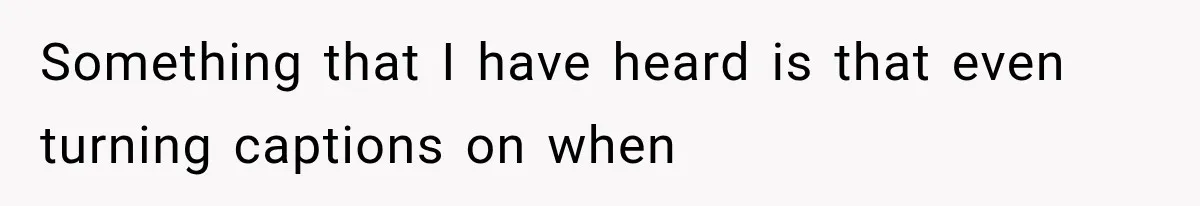 Something that I have heard is that even turning captions on when
