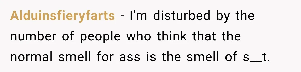 Alduinsfieryfarts − I'm disturbed by the number of people who think that the normal smell for ass is the smell of s__t.