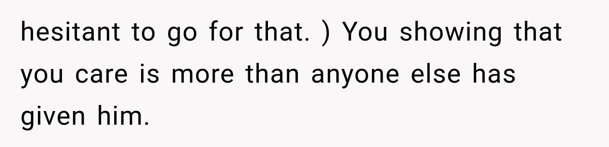 hesitant to go for that. ) You showing that you care is more than anyone else has given him.