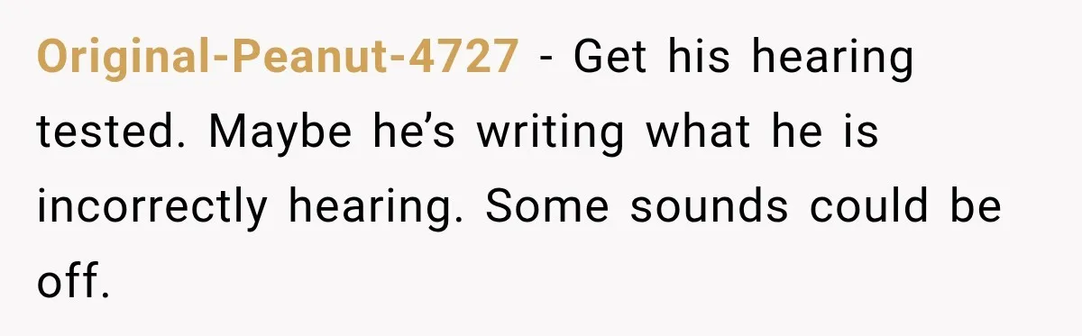 Original-Peanut-4727 − Get his hearing tested. Maybe he’s writing what he is incorrectly hearing. Some sounds could be off.