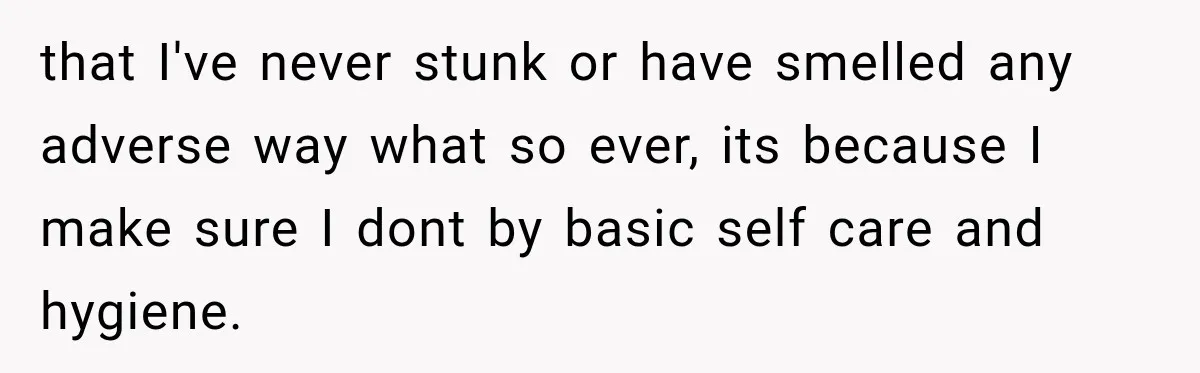 that I've never stunk or have smelled any adverse way what so ever, its because I make sure I dont by basic self care and hygiene.