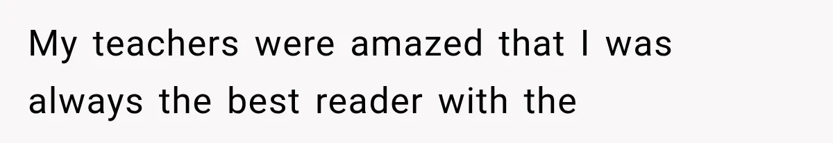 My teachers were amazed that I was always the best reader with the
