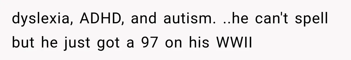 dyslexia, ADHD, and autism. ..he can't spell but he just got a 97 on his WWII