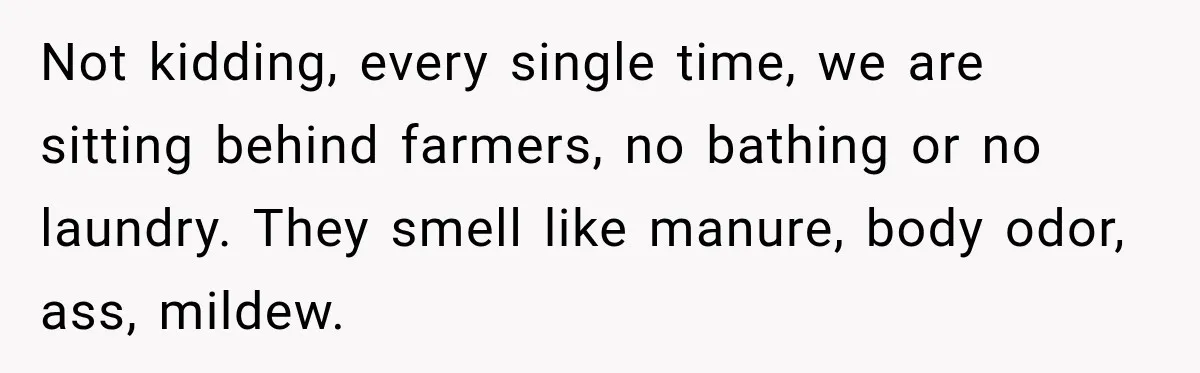 Not kidding, every single time, we are sitting behind farmers, no bathing or no laundry. They smell like manure, body odor, ass, mildew.