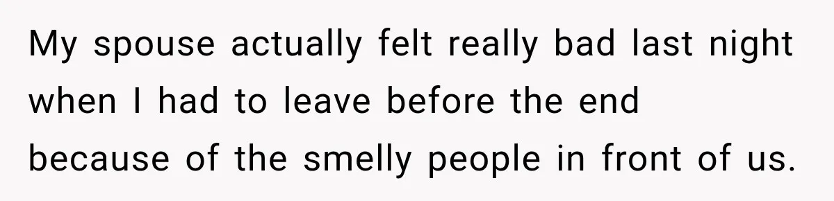My spouse actually felt really bad last night when I had to leave before the end because of the smelly people in front of us.