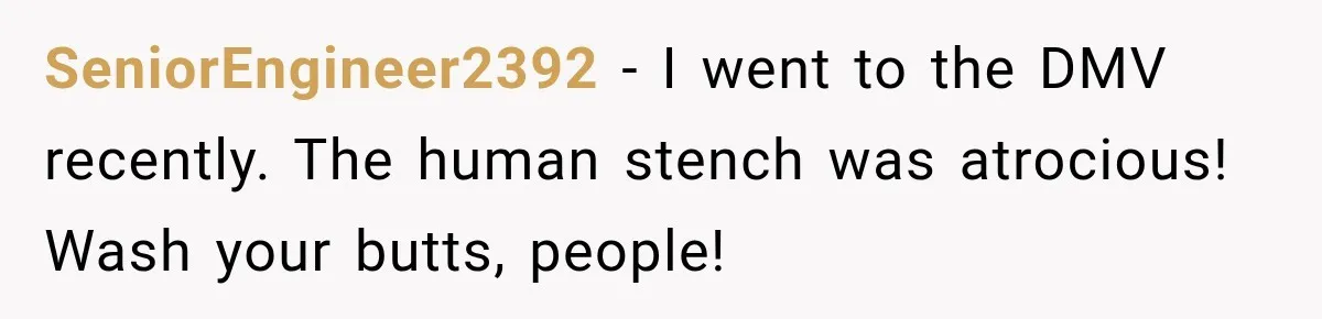 SeniorEngineer2392 − I went to the DMV recently. The human stench was atrocious! Wash your butts, people!