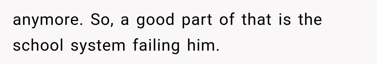 anymore. So, a good part of that is the school system failing him.