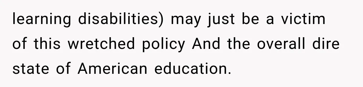 learning disabilities) may just be a victim of this wretched policy And the overall dire state of American education.