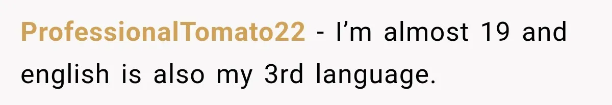 ProfessionalTomato22 − I’m almost 19 and english is also my 3rd language.