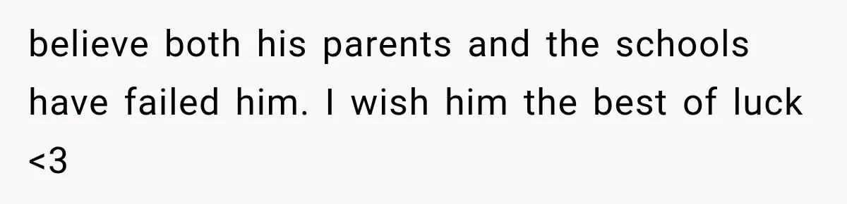 believe both his parents and the schools have failed him. I wish him the best of luck <3