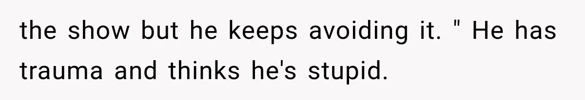 the show but he keeps avoiding it. " He has trauma and thinks he's stupid.