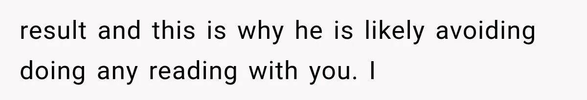 result and this is why he is likely avoiding doing any reading with you. I