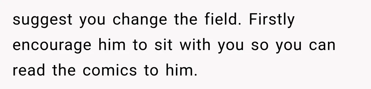 suggest you change the field. Firstly encourage him to sit with you so you can read the comics to him.
