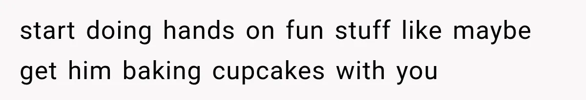 start doing hands on fun stuff like maybe get him baking cupcakes with you