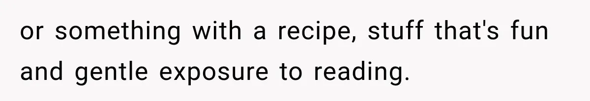 or something with a recipe, stuff that's fun and gentle exposure to reading.