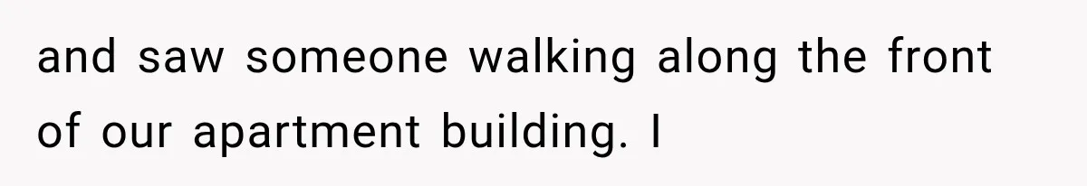 and saw someone walking along the front of our apartment building. I