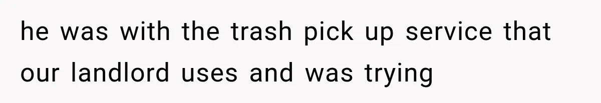 he was with the trash pick up service that our landlord uses and was trying
