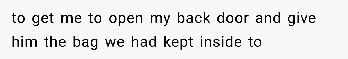 to get me to open my back door and give him the bag we had kept inside to