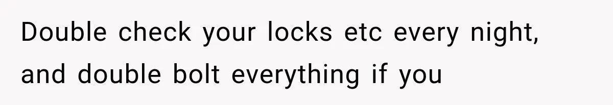 Double check your locks etc every night, and double bolt everything if you