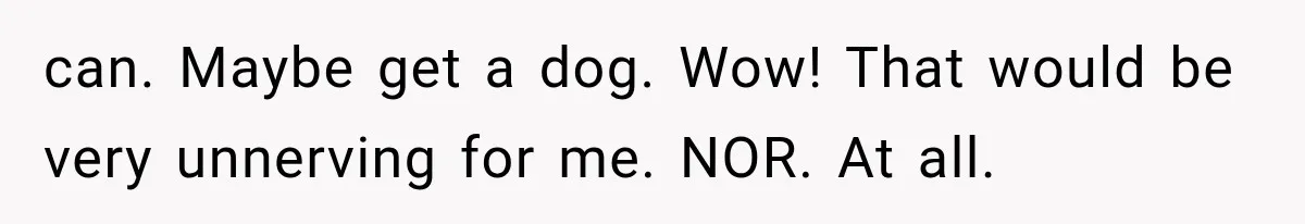 can. Maybe get a dog. Wow! That would be very unnerving for me. NOR. At all.