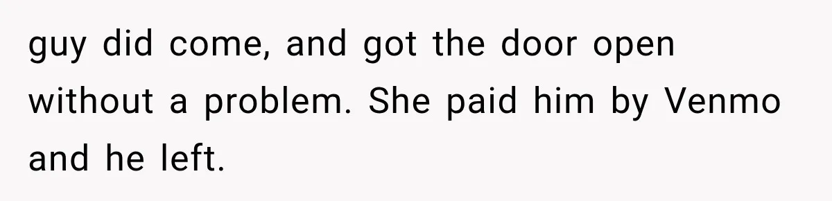 guy did come, and got the door open without a problem. She paid him by Venmo and he left.