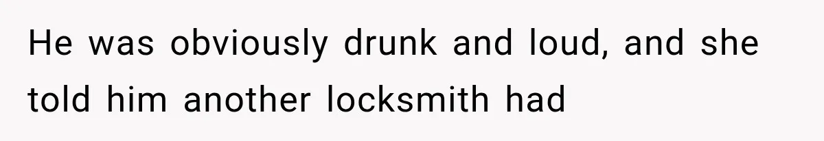 He was obviously drunk and loud, and she told him another locksmith had