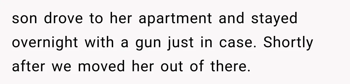 son drove to her apartment and stayed overnight with a gun just in case. Shortly after we moved her out of there.