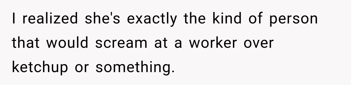 I realized she's exactly the kind of person that would scream at a worker over ketchup or something.