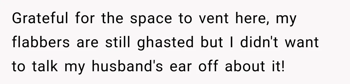 Grateful for the space to vent here, my flabbers are still ghasted but I didn't want to talk my husband's ear off about it!