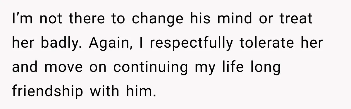 I’m not there to change his mind or treat her badly. Again, I respectfully tolerate her and move on continuing my life long friendship with him.