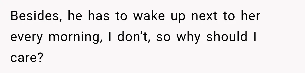 Besides, he has to wake up next to her every morning, I don’t, so why should I care?