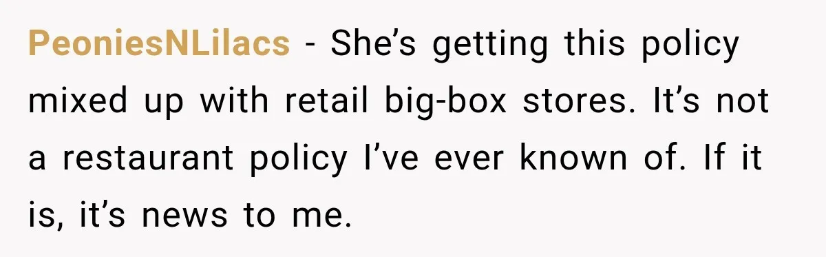 PeoniesNLilacs − She’s getting this policy mixed up with retail big-box stores. It’s not a restaurant policy I’ve ever known of. If it is, it’s news to me.