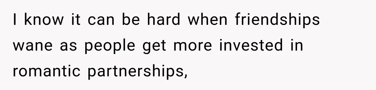 I know it can be hard when friendships wane as people get more invested in romantic partnerships,