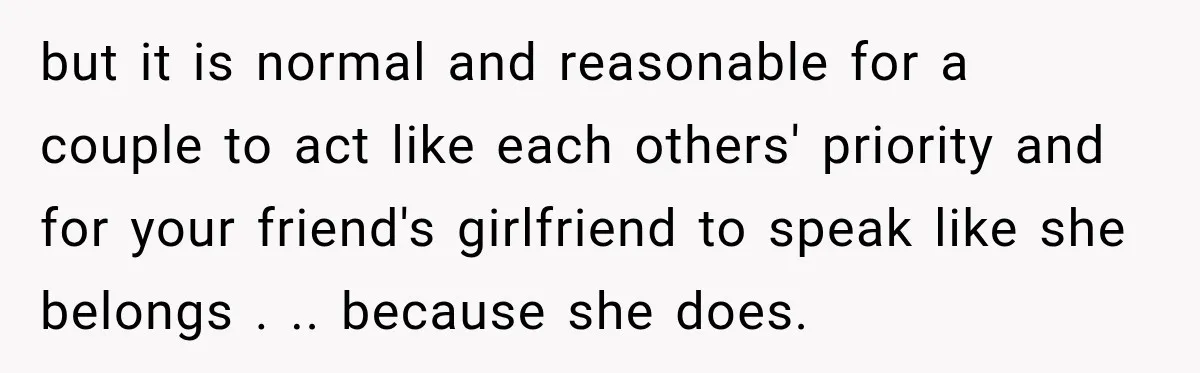 but it is normal and reasonable for a couple to act like each others' priority and for your friend's girlfriend to speak like she belongs . .. because she does.