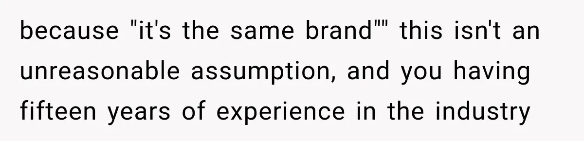 because "it's the same brand"" this isn't an unreasonable assumption, and you having fifteen years of experience in the industry
