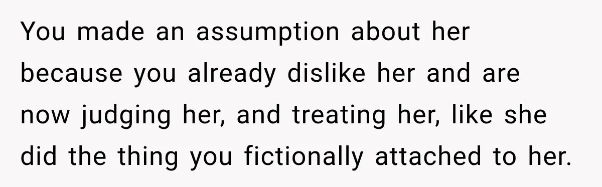 You made an assumption about her because you already dislike her and are now judging her, and treating her, like she did the thing you fictionally attached to her.