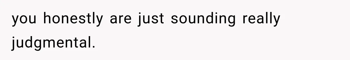 you honestly are just sounding really judgmental.