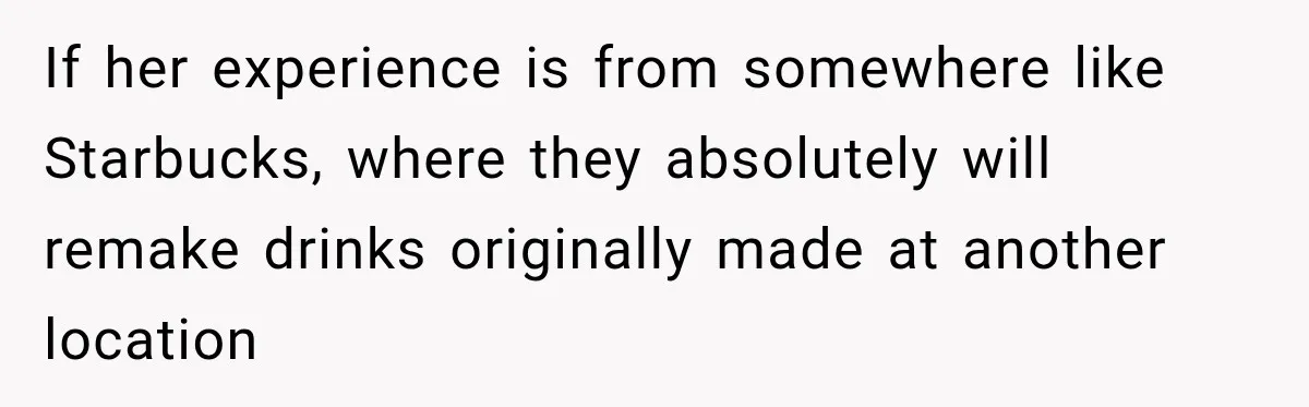 If her experience is from somewhere like Starbucks, where they absolutely will remake drinks originally made at another location