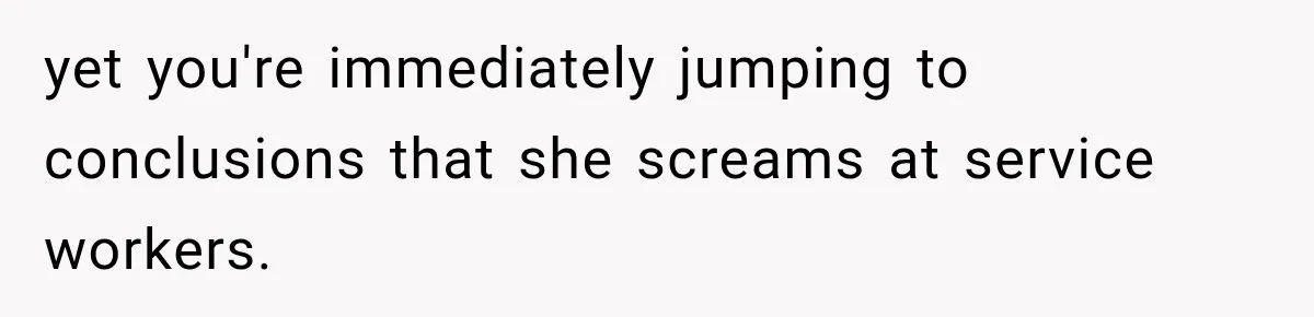 yet you're immediately jumping to conclusions that she screams at service workers.