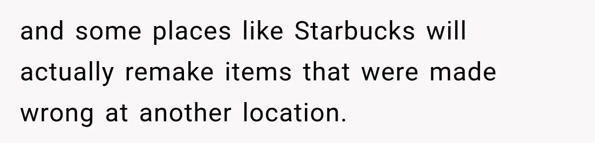 and some places like Starbucks will actually remake items that were made wrong at another location.