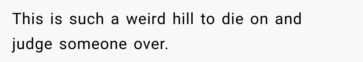 This is such a weird hill to die on and judge someone over.