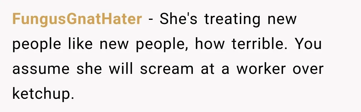 FungusGnatHater − She's treating new people like new people, how terrible. You assume she will scream at a worker over ketchup.